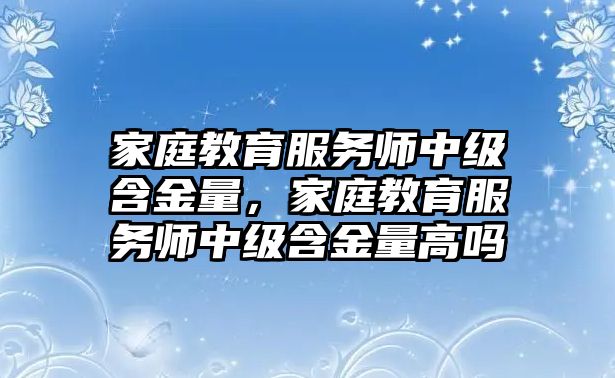 家庭教育服務(wù)師中級含金量，家庭教育服務(wù)師中級含金量高嗎