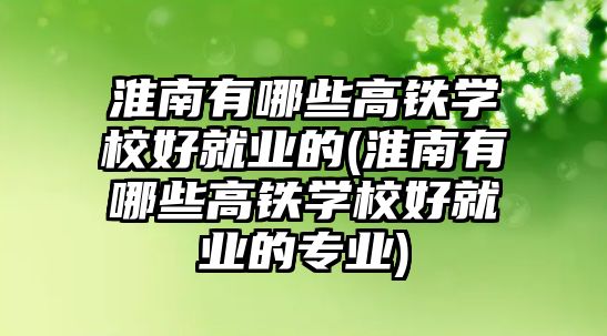 淮南有哪些高鐵學校好就業(yè)的(淮南有哪些高鐵學校好就業(yè)的專業(yè))