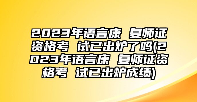 2023年語(yǔ)言康 復(fù)師證資格考 試已出爐了嗎(2023年語(yǔ)言康 復(fù)師證資格考 試已出爐成績(jī))