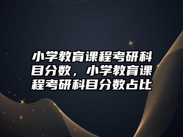 小學(xué)教育課程考研科目分?jǐn)?shù)，小學(xué)教育課程考研科目分?jǐn)?shù)占比