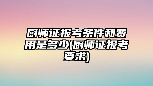 廚師證報考條件和費用是多少(廚師證報考要求)