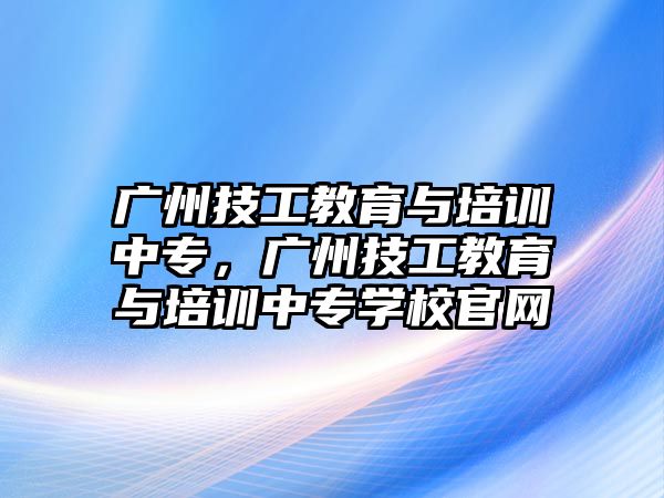 廣州技工教育與培訓(xùn)中專，廣州技工教育與培訓(xùn)中專學(xué)校官網(wǎng)