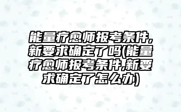 能量療愈師報考條件,新要求確定了嗎(能量療愈師報考條件,新要求確定了怎么辦)