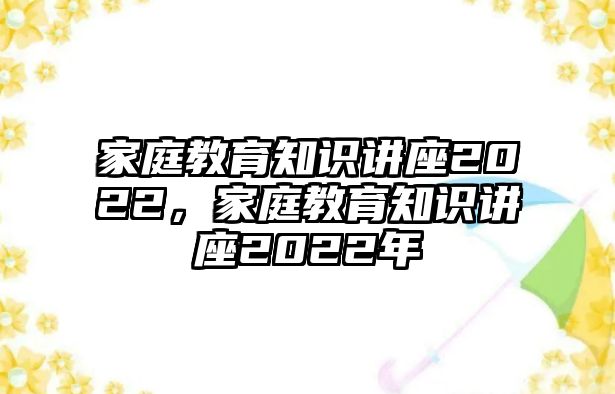 家庭教育知識(shí)講座2022，家庭教育知識(shí)講座2022年