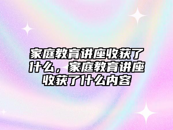 家庭教育講座收獲了什么，家庭教育講座收獲了什么內(nèi)容