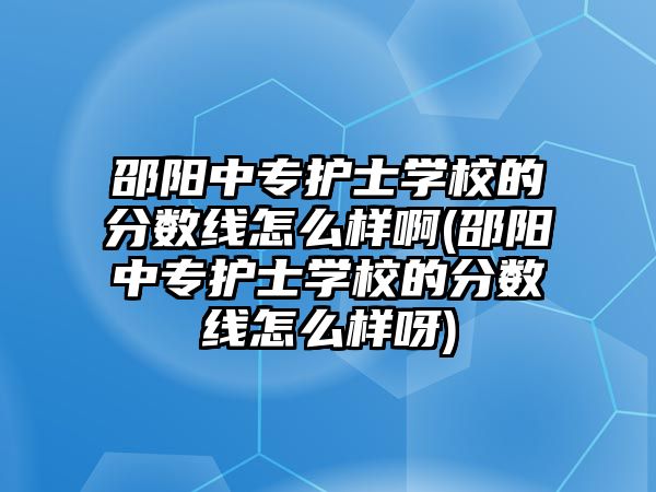 邵陽中專護(hù)士學(xué)校的分?jǐn)?shù)線怎么樣啊(邵陽中專護(hù)士學(xué)校的分?jǐn)?shù)線怎么樣呀)