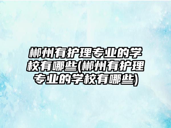 郴州有護(hù)理專業(yè)的學(xué)校有哪些(郴州有護(hù)理專業(yè)的學(xué)校有哪些)