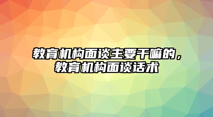 教育機(jī)構(gòu)面談主要干嘛的，教育機(jī)構(gòu)面談話術(shù)