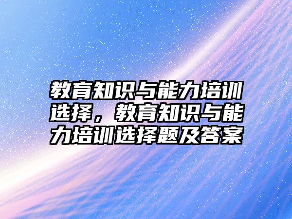 教育知識與能力培訓(xùn)選擇，教育知識與能力培訓(xùn)選擇題及答案