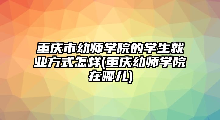 重慶市幼師學(xué)院的學(xué)生就業(yè)方式怎樣(重慶幼師學(xué)院在哪兒)