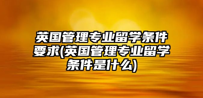 英國管理專業(yè)留學(xué)條件要求(英國管理專業(yè)留學(xué)條件是什么)