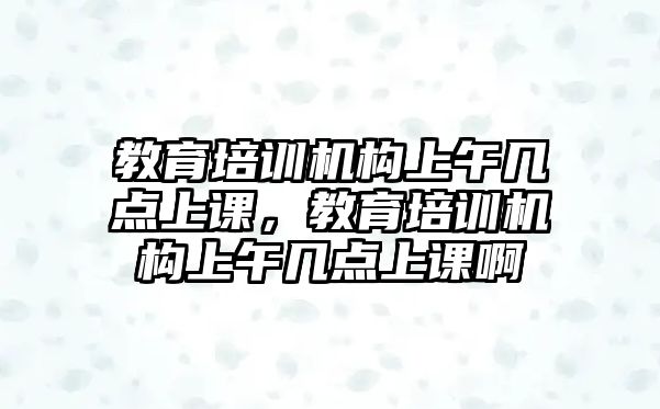 教育培訓(xùn)機構(gòu)上午幾點上課，教育培訓(xùn)機構(gòu)上午幾點上課啊