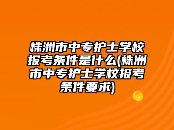 株洲市中專護士學(xué)校報考條件是什么(株洲市中專護士學(xué)校報考條件要求)