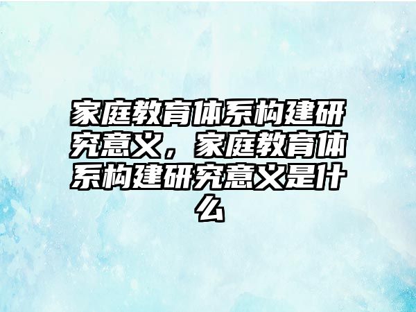 家庭教育體系構(gòu)建研究意義，家庭教育體系構(gòu)建研究意義是什么