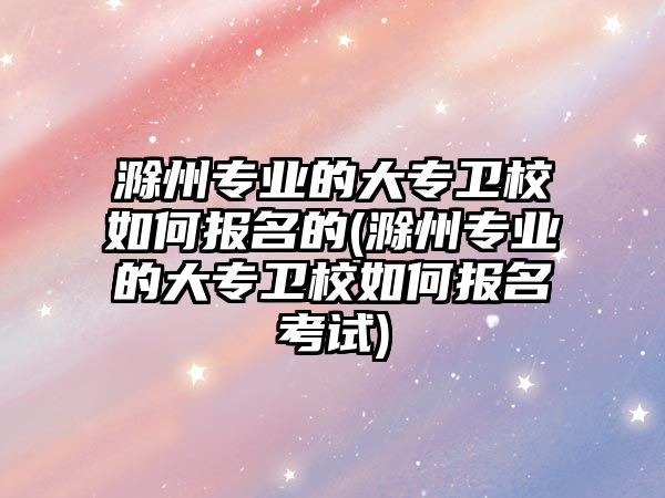 滁州專業(yè)的大專衛(wèi)校如何報名的(滁州專業(yè)的大專衛(wèi)校如何報名考試)