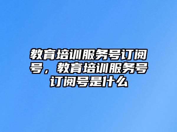 教育培訓服務號訂閱號，教育培訓服務號訂閱號是什么