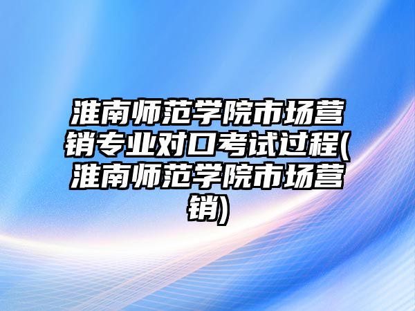 淮南師范學(xué)院市場營銷專業(yè)對口考試過程(淮南師范學(xué)院市場營銷)