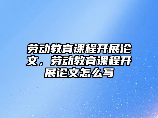 勞動教育課程開展論文，勞動教育課程開展論文怎么寫