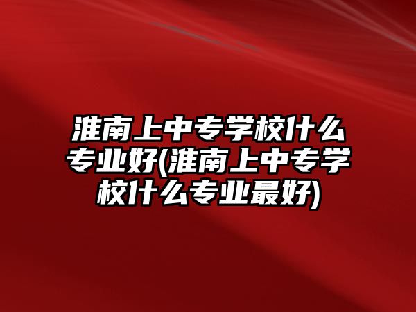 淮南上中專學(xué)校什么專業(yè)好(淮南上中專學(xué)校什么專業(yè)最好)