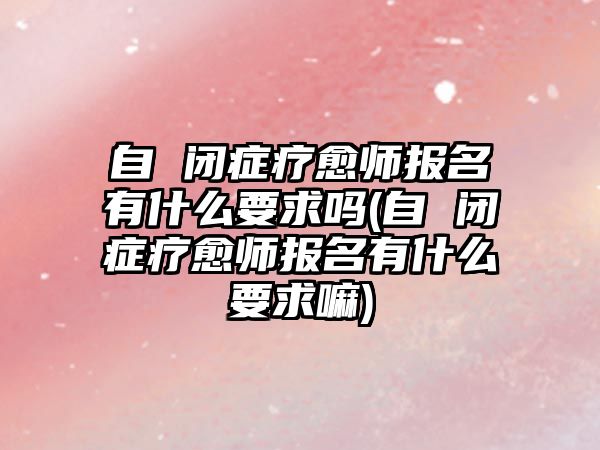 自 閉癥療愈師報名有什么要求嗎(自 閉癥療愈師報名有什么要求嘛)