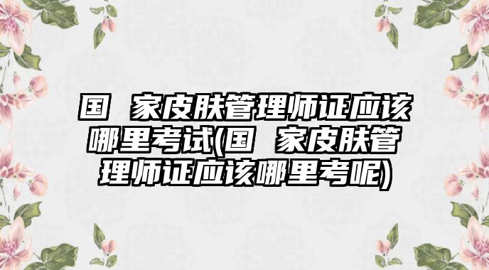 國 家皮膚管理師證應(yīng)該哪里考試(國 家皮膚管理師證應(yīng)該哪里考呢)