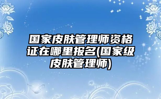 國家皮膚管理師資格證在哪里報(bào)名(國家級(jí)皮膚管理師)