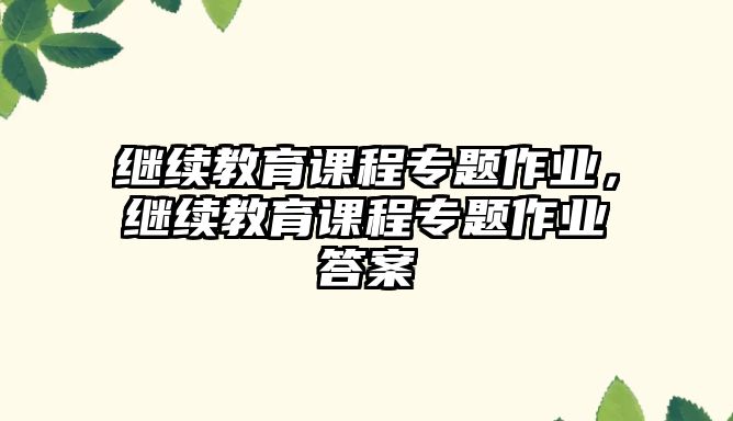 繼續(xù)教育課程專題作業(yè)，繼續(xù)教育課程專題作業(yè)答案