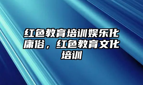 紅色教育培訓(xùn)娛樂化庸俗，紅色教育文化培訓(xùn)