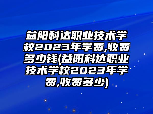 益陽科達職業(yè)技術(shù)學校2023年學費,收費多少錢(益陽科達職業(yè)技術(shù)學校2023年學費,收費多少)