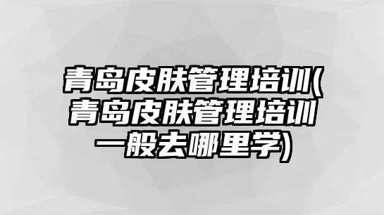 青島皮膚管理培訓(青島皮膚管理培訓一般去哪里學)