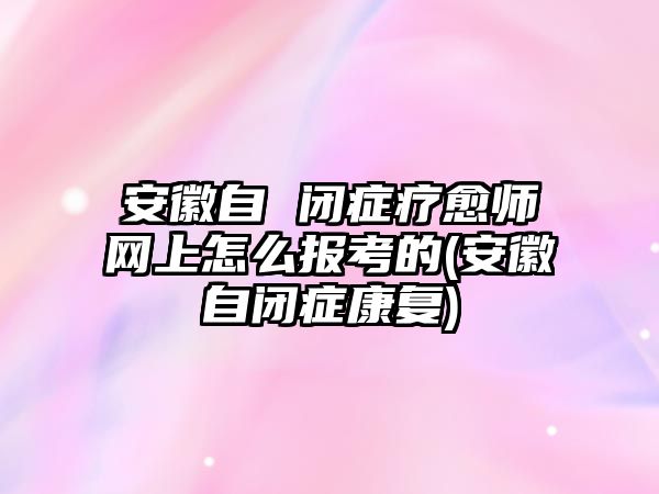 安徽自 閉癥療愈師網(wǎng)上怎么報(bào)考的(安徽自閉癥康復(fù))