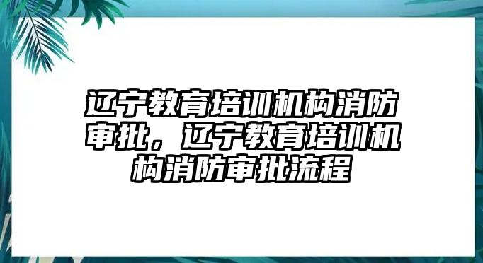 遼寧教育培訓(xùn)機(jī)構(gòu)消防審批，遼寧教育培訓(xùn)機(jī)構(gòu)消防審批流程