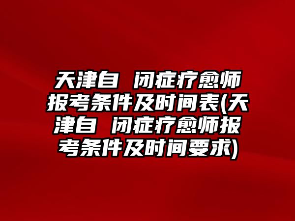 天津自 閉癥療愈師報考條件及時間表(天津自 閉癥療愈師報考條件及時間要求)