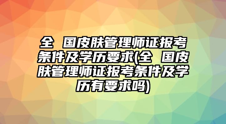 全 國皮膚管理師證報(bào)考條件及學(xué)歷要求(全 國皮膚管理師證報(bào)考條件及學(xué)歷有要求嗎)