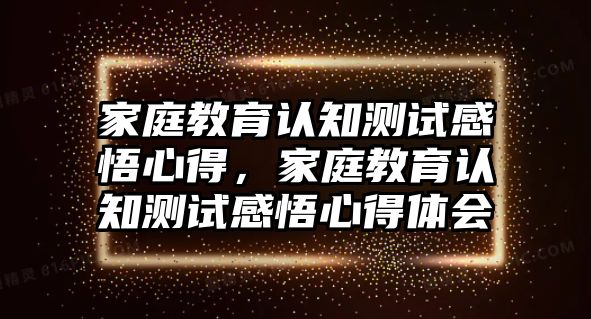 家庭教育認(rèn)知測試感悟心得，家庭教育認(rèn)知測試感悟心得體會(huì)