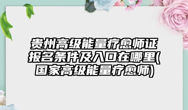 貴州高級能量療愈師證報名條件及入口在哪里(國家高級能量療愈師)