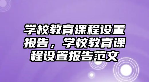 學(xué)校教育課程設(shè)置報告，學(xué)校教育課程設(shè)置報告范文