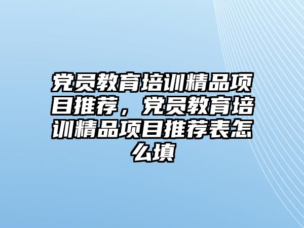 黨員教育培訓精品項目推薦，黨員教育培訓精品項目推薦表怎么填