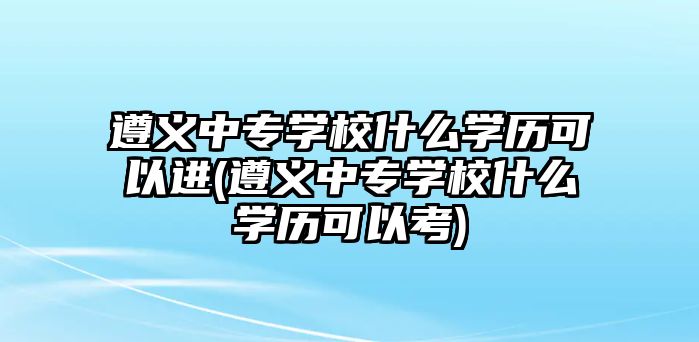 遵義中專學(xué)校什么學(xué)歷可以進(jìn)(遵義中專學(xué)校什么學(xué)歷可以考)