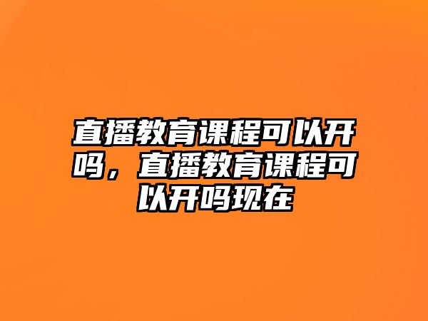 直播教育課程可以開嗎，直播教育課程可以開嗎現(xiàn)在