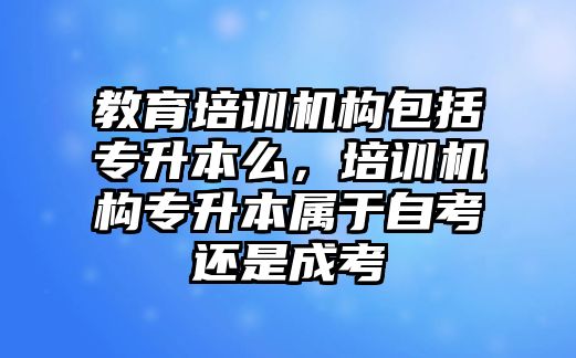 教育培訓(xùn)機構(gòu)包括專升本么，培訓(xùn)機構(gòu)專升本屬于自考還是成考