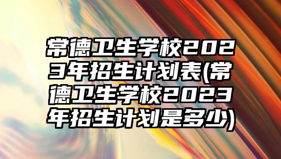 常德衛(wèi)生學(xué)校2023年招生計(jì)劃表(常德衛(wèi)生學(xué)校2023年招生計(jì)劃是多少)