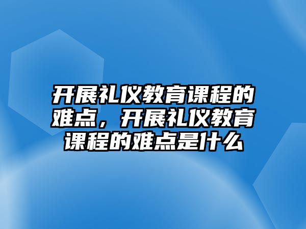 開展禮儀教育課程的難點，開展禮儀教育課程的難點是什么