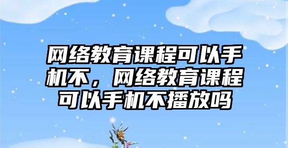 網(wǎng)絡教育課程可以手機不，網(wǎng)絡教育課程可以手機不播放嗎