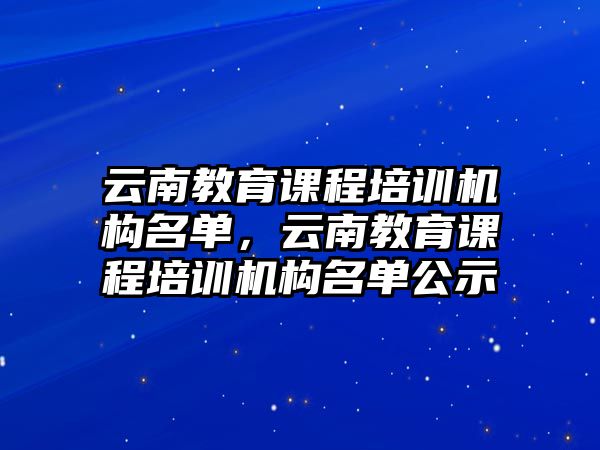 云南教育課程培訓(xùn)機構(gòu)名單，云南教育課程培訓(xùn)機構(gòu)名單公示