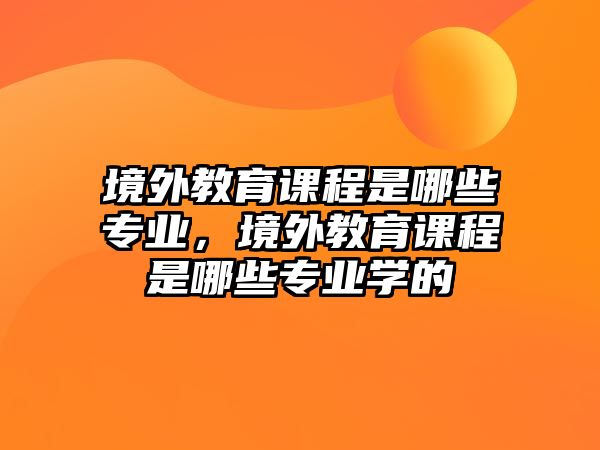 境外教育課程是哪些專業(yè)，境外教育課程是哪些專業(yè)學(xué)的