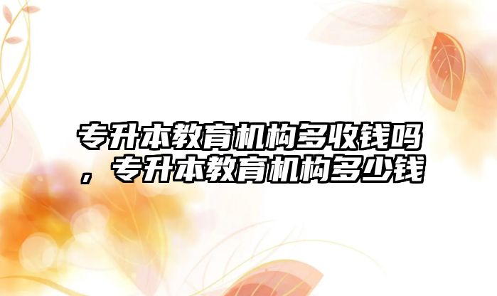 專升本教育機構(gòu)多收錢嗎，專升本教育機構(gòu)多少錢