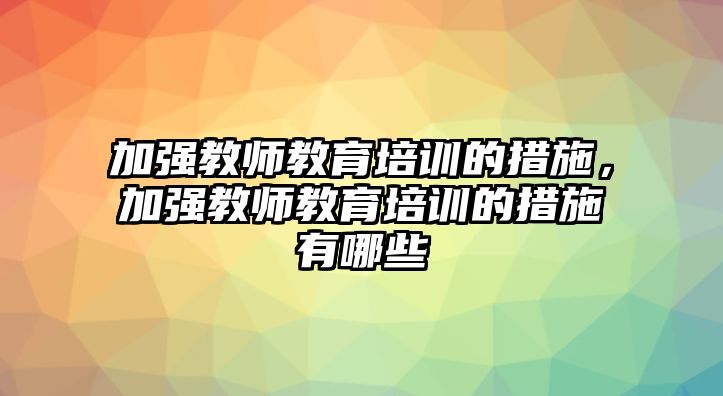 加強(qiáng)教師教育培訓(xùn)的措施，加強(qiáng)教師教育培訓(xùn)的措施有哪些