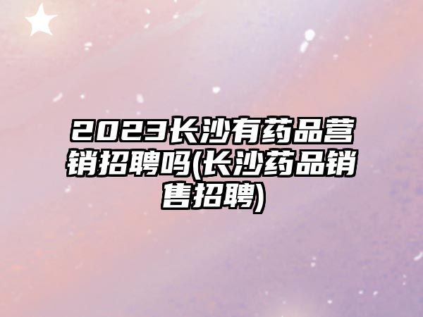 2023長沙有藥品營銷招聘嗎(長沙藥品銷售招聘)