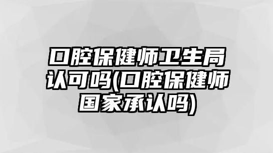 口腔保健師衛(wèi)生局認(rèn)可嗎(口腔保健師國家承認(rèn)嗎)